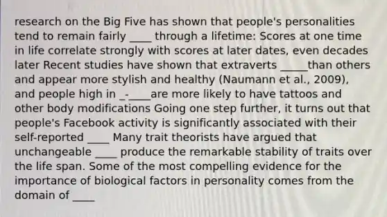 research on the Big Five has shown that people's personalities tend to remain fairly ____ through a lifetime: Scores at one time in life correlate strongly with scores at later dates, even decades later Recent studies have shown that extraverts _____than others and appear more stylish and healthy (Naumann et al., 2009), and people high in _-____are more likely to have tattoos and other body modifications Going one step further, it turns out that people's Facebook activity is significantly associated with their self-reported ____ Many trait theorists have argued that unchangeable ____ produce the remarkable stability of traits over the life span. Some of the most compelling evidence for the importance of biological factors in personality comes from the domain of ____