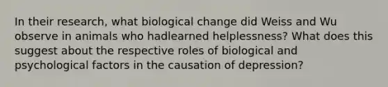 In their research, what biological change did Weiss and Wu observe in animals who hadlearned helplessness? What does this suggest about the respective roles of biological and psychological factors in the causation of depression?