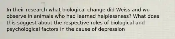 In their research what biological change did Weiss and wu observe in animals who had learned helplessness? What does this suggest about the respective roles of biological and psychological factors in the cause of depression