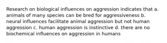 Research on biological influences on aggression indicates that a. animals of many species can be bred for aggressiveness b. neural influences facilitate animal aggression but not human aggression c. human aggression is instinctive d. there are no biochemical influences on aggression in humans