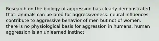 Research on the biology of aggression has clearly demonstrated that: animals can be bred for aggressiveness. neural influences contribute to aggressive behavior of men but not of women. there is no physiological basis for aggression in humans. human aggression is an unlearned instinct.