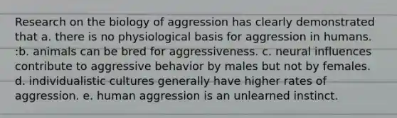 Research on the biology of aggression has clearly demonstrated that a. there is no physiological basis for aggression in humans. :b. animals can be bred for aggressiveness. c. neural influences contribute to aggressive behavior by males but not by females. d. individualistic cultures generally have higher rates of aggression. e. human aggression is an unlearned instinct.