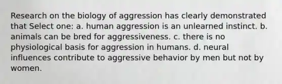 Research on the biology of aggression has clearly demonstrated that Select one: a. human aggression is an unlearned instinct. b. animals can be bred for aggressiveness. c. there is no physiological basis for aggression in humans. d. neural influences contribute to aggressive behavior by men but not by women.