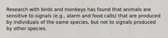 Research with birds and monkeys has found that animals are sensitive to signals (e.g., alarm and food calls) that are produced by individuals of the same species, but not to signals produced by other species.