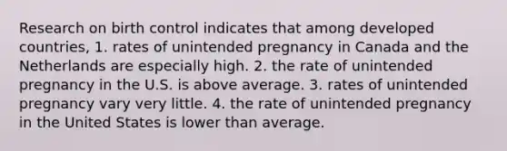 Research on birth control indicates that among developed countries, 1. rates of unintended pregnancy in Canada and the Netherlands are especially high. 2. the rate of unintended pregnancy in the U.S. is above average. 3. rates of unintended pregnancy vary very little. 4. the rate of unintended pregnancy in the United States is lower than average.