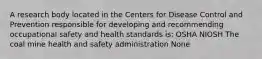 A research body located in the Centers for Disease Control and Prevention responsible for developing and recommending occupational safety and health standards is: OSHA NIOSH The coal mine health and safety administration None