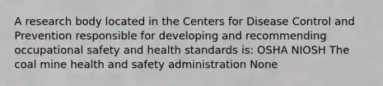 A research body located in the Centers for Disease Control and Prevention responsible for developing and recommending occupational safety and health standards is: OSHA NIOSH The coal mine health and safety administration None