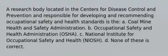 A research body located in the Centers for Disease Control and Prevention and responsible for developing and recommending occupational safety and health standards is the: a. Coal Mine Health and Safety Administration. b. Occupational Safety and Health Administration (OSHA). c. National Institute for Occupational Safety and Health (NIOSH). d. None of these is correct.