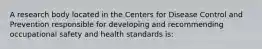 A research body located in the Centers for Disease Control and Prevention responsible for developing and recommending occupational safety and health standards is: