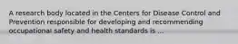 A research body located in the Centers for Disease Control and Prevention responsible for developing and recommending occupational safety and health standards is ...