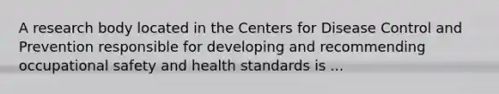 A research body located in the Centers for Disease Control and Prevention responsible for developing and recommending occupational safety and health standards is ...