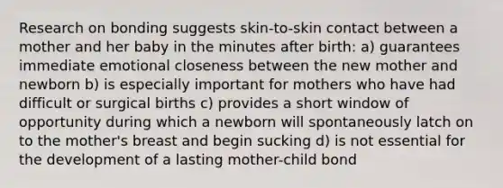 Research on bonding suggests skin-to-skin contact between a mother and her baby in the minutes after birth: a) guarantees immediate emotional closeness between the new mother and newborn b) is especially important for mothers who have had difficult or surgical births c) provides a short window of opportunity during which a newborn will spontaneously latch on to the mother's breast and begin sucking d) is not essential for the development of a lasting mother-child bond