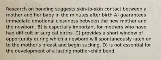 Research on bonding suggests skin-to-skin contact between a mother and her baby in the minutes after birth A) guarantees immediate emotional closeness between the new mother and the newborn. B) is especially important for mothers who have had difficult or surgical births. C) provides a short window of opportunity during which a newborn will spontaneously latch on to the mother's breast and begin sucking. D) is not essential for the development of a lasting mother-child bond.