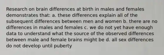 Research on brain differences at birth in males and females demonstrates that: a. these differences explain all of the subsequent differences between men and women b. there are no differences in males and females c. we do not yet have enough data to understand what the source of the observed differences between male and female brains might be d. all sex differences do not develop until puberty