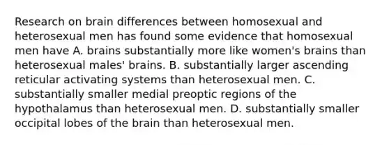 Research on brain differences between homosexual and heterosexual men has found some evidence that homosexual men have A. brains substantially more like women's brains than heterosexual males' brains. B. substantially larger ascending reticular activating systems than heterosexual men. C. substantially smaller medial preoptic regions of the hypothalamus than heterosexual men. D. substantially smaller occipital lobes of the brain than heterosexual men.