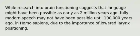 While research into brain functioning suggests that language might have been possible as early as 2 million years ago, fully modern speech may not have been possible until 100,000 years ago, in Homo sapiens, due to the importance of lowered larynx positioning.
