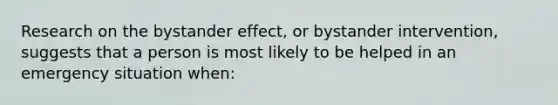 Research on the bystander effect, or bystander intervention, suggests that a person is most likely to be helped in an emergency situation when: