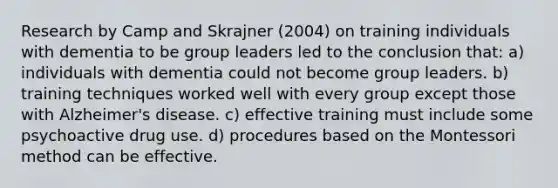 Research by Camp and Skrajner (2004) on training individuals with dementia to be group leaders led to the conclusion that: a) individuals with dementia could not become group leaders. b) training techniques worked well with every group except those with Alzheimer's disease. c) effective training must include some psychoactive drug use. d) procedures based on the Montessori method can be effective.