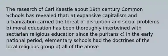 The research of Carl Kaestle about 19th century Common Schools has revealed that: a) expansive capitalism and urbanization carried the threat of disruption and social problems b) moral education has been thoroughly intertwined with sectarian religious education since the puritans c) in the early national period, elementary schools had the doctrines of the local religious group d) all of the above