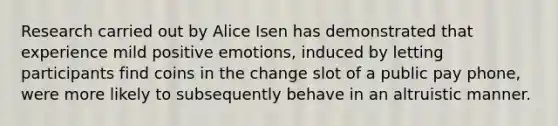 Research carried out by Alice Isen has demonstrated that experience mild positive emotions, induced by letting participants find coins in the change slot of a public pay phone, were more likely to subsequently behave in an altruistic manner.