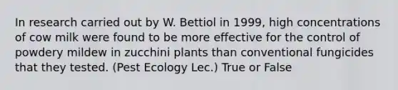 In research carried out by W. Bettiol in 1999, high concentrations of cow milk were found to be more effective for the control of powdery mildew in zucchini plants than conventional fungicides that they tested. (Pest Ecology Lec.) True or False