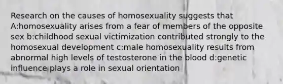 Research on the causes of homosexuality suggests that A:homosexuality arises from a fear of members of the opposite sex b:childhood sexual victimization contributed strongly to the homosexual development c:male homosexuality results from abnormal high levels of testosterone in the blood d:genetic influence plays a role in sexual orientation