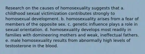 Research on the causes of homosexuality suggests that a. childhood sexual victimization contributes strongly to homosexual development. b. homosexuality arises from a fear of members of the opposite sex. c. genetic influence plays a role in sexual orientation. d. homosexuality develops most readily in families with domineering mothers and weak, ineffectual fathers. e. male homosexuality results from abnormally high levels of testosterone in the blood.