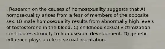 . Research on the causes of homosexuality suggests that A) homosexuality arises from a fear of members of the opposite sex. B) male homosexuality results from abnormally high levels of testosterone in the blood. C) childhood sexual victimization contributes strongly to homosexual development. D) genetic influence plays a role in sexual orientation.