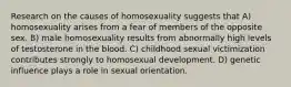 Research on the causes of homosexuality suggests that A) homosexuality arises from a fear of members of the opposite sex. B) male homosexuality results from abnormally high levels of testosterone in the blood. C) childhood sexual victimization contributes strongly to homosexual development. D) genetic influence plays a role in sexual orientation.