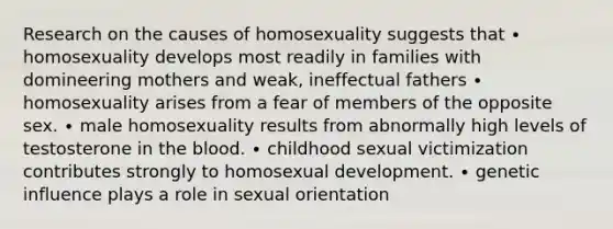 Research on the causes of homosexuality suggests that ∙ homosexuality develops most readily in families with domineering mothers and weak, ineffectual fathers ∙ homosexuality arises from a fear of members of the opposite sex. ∙ male homosexuality results from abnormally high levels of testosterone in the blood. ∙ childhood sexual victimization contributes strongly to homosexual development. ∙ genetic influence plays a role in sexual orientation