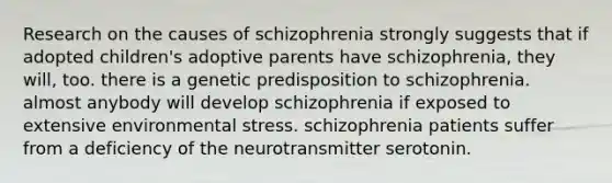 Research on the causes of schizophrenia strongly suggests that if adopted children's adoptive parents have schizophrenia, they will, too. there is a genetic predisposition to schizophrenia. almost anybody will develop schizophrenia if exposed to extensive environmental stress. schizophrenia patients suffer from a deficiency of the neurotransmitter serotonin.