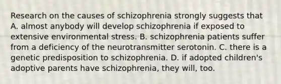 Research on the causes of schizophrenia strongly suggests that A. almost anybody will develop schizophrenia if exposed to extensive environmental stress. B. schizophrenia patients suffer from a deficiency of the neurotransmitter serotonin. C. there is a genetic predisposition to schizophrenia. D. if adopted children's adoptive parents have schizophrenia, they will, too.