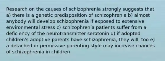 Research on the causes of schizophrenia strongly suggests that a) there is a genetic predisposition of schizophrenia b) almost anybody will develop schizophrenia if exposed to extensive environmental stress c) schizophrenia patients suffer from a deficiency of the neurotransmitter serotonin d) if adopted children's adoptive parents have schizophrenia, they will, too e) a detached or permissive parenting style may increase chances of schizophrenia in children