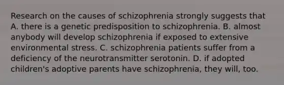 Research on the causes of schizophrenia strongly suggests that A. there is a genetic predisposition to schizophrenia. B. almost anybody will develop schizophrenia if exposed to extensive environmental stress. C. schizophrenia patients suffer from a deficiency of the neurotransmitter serotonin. D. if adopted children's adoptive parents have schizophrenia, they will, too.