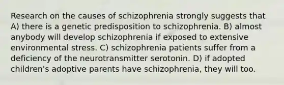 Research on the causes of schizophrenia strongly suggests that A) there is a genetic predisposition to schizophrenia. B) almost anybody will develop schizophrenia if exposed to extensive environmental stress. C) schizophrenia patients suffer from a deficiency of the neurotransmitter serotonin. D) if adopted children's adoptive parents have schizophrenia, they will too.