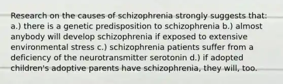 Research on the causes of schizophrenia strongly suggests that: a.) there is a genetic predisposition to schizophrenia b.) almost anybody will develop schizophrenia if exposed to extensive environmental stress c.) schizophrenia patients suffer from a deficiency of the neurotransmitter serotonin d.) if adopted children's adoptive parents have schizophrenia, they will, too.