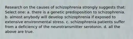 Research on the causes of schizophrenia strongly suggests that: Select one: a. there is a genetic predisposition to schizophrenia. b. almost anybody will develop schizophrenia if exposed to extensive environmental stress. c. schizophrenia patients suffer from a deficiency of the neurotransmitter serotonin. d. all the above are true.