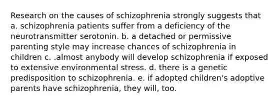 Research on the causes of schizophrenia strongly suggests that a. schizophrenia patients suffer from a deficiency of the neurotransmitter serotonin. b. a detached or permissive parenting style may increase chances of schizophrenia in children c. .almost anybody will develop schizophrenia if exposed to extensive environmental stress. d. there is a genetic predisposition to schizophrenia. e. if adopted children's adoptive parents have schizophrenia, they will, too.