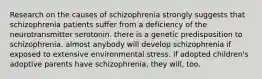 Research on the causes of schizophrenia strongly suggests that schizophrenia patients suffer from a deficiency of the neurotransmitter serotonin. there is a genetic predisposition to schizophrenia. almost anybody will develop schizophrenia if exposed to extensive environmental stress. if adopted children's adoptive parents have schizophrenia, they will, too.