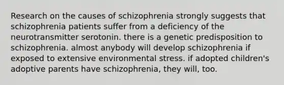 Research on the causes of schizophrenia strongly suggests that schizophrenia patients suffer from a deficiency of the neurotransmitter serotonin. there is a genetic predisposition to schizophrenia. almost anybody will develop schizophrenia if exposed to extensive environmental stress. if adopted children's adoptive parents have schizophrenia, they will, too.