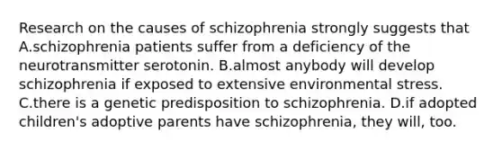 Research on the causes of schizophrenia strongly suggests that A.schizophrenia patients suffer from a deficiency of the neurotransmitter serotonin. B.almost anybody will develop schizophrenia if exposed to extensive environmental stress. C.there is a genetic predisposition to schizophrenia. D.if adopted children's adoptive parents have schizophrenia, they will, too.