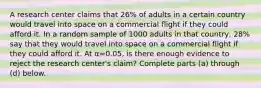 A research center claims that 26​% of adults in a certain country would travel into space on a commercial flight if they could afford it. In a random sample of 1000 adults in that​ country, 28​% say that they would travel into space on a commercial flight if they could afford it. At α=0.05​, is there enough evidence to reject the research​ center's claim? Complete parts​ (a) through​ (d) below.