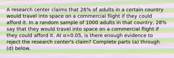 A research center claims that 26​% of adults in a certain country would travel into space on a commercial flight if they could afford it. In a random sample of 1000 adults in that​ country, 28​% say that they would travel into space on a commercial flight if they could afford it. At α=0.05​, is there enough evidence to reject the research​ center's claim? Complete parts​ (a) through​ (d) below.