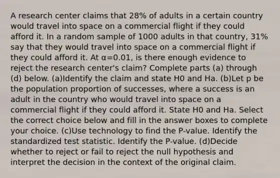 A research center claims that 28​% of adults in a certain country would travel into space on a commercial flight if they could afford it. In a random sample of 1000 adults in that​ country, 31​% say that they would travel into space on a commercial flight if they could afford it. At α=0.01​, is there enough evidence to reject the research​ center's claim? Complete parts​ (a) through​ (d) below. (a)Identify the claim and state H0 and Ha. (b)Let p be the population proportion of​ successes, where a success is an adult in the country who would travel into space on a commercial flight if they could afford it. State H0 and Ha. Select the correct choice below and fill in the answer boxes to complete your choice. (c)Use technology to find the​ P-value. Identify the standardized test statistic. Identify the​ P-value. (d)Decide whether to reject or fail to reject the null hypothesis and​ interpret the decision in the context of the original claim.