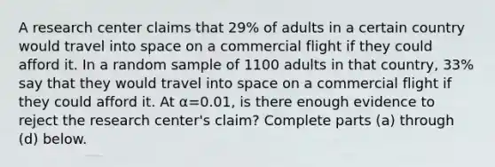 A research center claims that 29​% of adults in a certain country would travel into space on a commercial flight if they could afford it. In a random sample of 1100 adults in that​ country, 33​% say that they would travel into space on a commercial flight if they could afford it. At α=0.01​, is there enough evidence to reject the research​ center's claim? Complete parts​ (a) through​ (d) below.