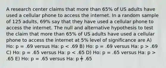 A research center claims that more than 65% of US adults have used a cellular phone to access the internet. In a random sample of 125 adults, 69% say that they have used a cellular phone to access the internet. The null and alternative hypothesis to test the claim that more than 65% of US adults have used a cellular phone to access the internet at 5% level of significance are A) Ho: p = .69 versus Ha: p .69 C) Ho: p = .65 versus Ha: p .65 E) Ho: p = .65 versus Ha: p ╪ .65