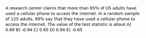 A research center claims that more than 65% of US adults have used a cellular phone to access the internet. In a random sample of 125 adults, 69% say that they have used a cellular phone to access the internet. The value of the test statistic is about A) 0.69 B) -0.94 C) 0.65 D) 0.94 E) -0.65