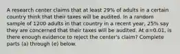 A research center claims that at least 29​% of adults in a certain country think that their taxes will be audited. In a random sample of 1200 adults in that country in a recent​ year, 25​% say they are concerned that their taxes will be audited. At α=0.01​, is there enough evidence to reject the​ center's claim? Complete parts​ (a) through​ (e) below.