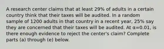 A research center claims that at least 29​% of adults in a certain country think that their taxes will be audited. In a random sample of 1200 adults in that country in a recent​ year, 25​% say they are concerned that their taxes will be audited. At α=0.01​, is there enough evidence to reject the​ center's claim? Complete parts​ (a) through​ (e) below.