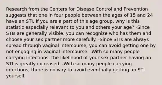 Research from the Centers for Disease Control and Prevention suggests that one in four people between the ages of 15 and 24 have an STI. If you are a part of this age group, why is this statistic especially relevant to you and others your age? -Since STIs are generally visible, you can recognize who has them and choose your sex partner more carefully. -Since STIs are always spread through vaginal intercourse, you can avoid getting one by not engaging in vaginal intercourse. -With so many people carrying infections, the likelihood of your sex partner having an STI is greatly increased. -With so many people carrying infections, there is no way to avoid eventually getting an STI yourself.